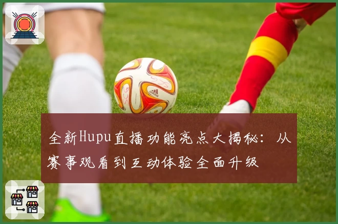 全新Hupu直播功能亮点大揭秘：从赛事观看到互动体验全面升级