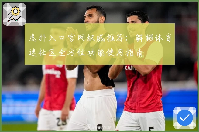 虎扑入口官网权威推荐：解锁体育迷社区全方位功能使用指南