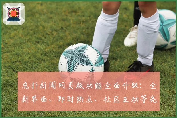 虎扑新闻网页版功能全面升级：全新界面、即时热点、社区互动等亮点抢先看