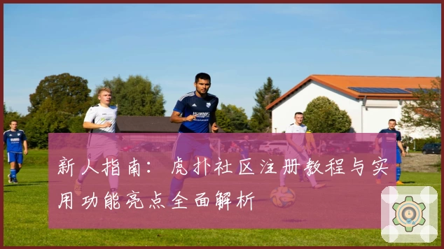 新人指南：虎扑社区注册教程与实用功能亮点全面解析