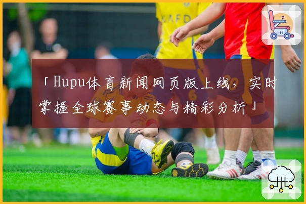 「Hupu体育新闻网页版上线，实时掌握全球赛事动态与精彩分析」