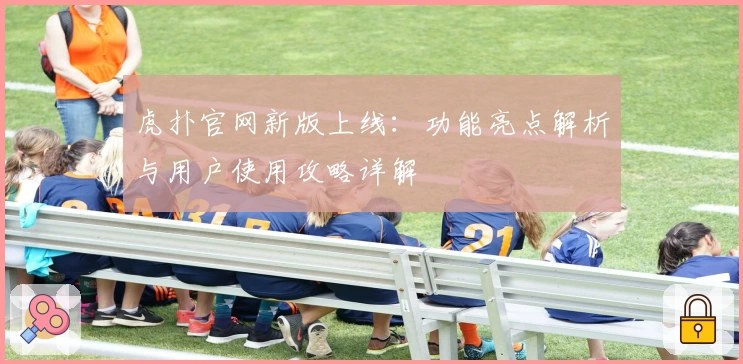 虎扑官网新版上线：功能亮点解析与用户使用攻略详解