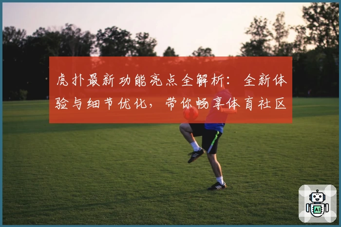 虎扑最新功能亮点全解析：全新体验与细节优化，带你畅享体育社区魅力