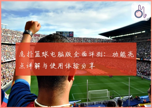 虎扑篮球电脑版全面评测：功能亮点详解与使用体验分享