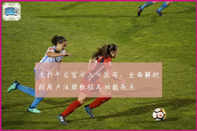 虎扑平台官方入口发布,全面解析新用户注册教程及功能亮点