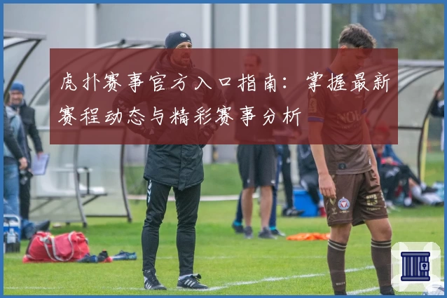 虎扑赛事官方入口指南：掌握最新赛程动态与精彩赛事分析