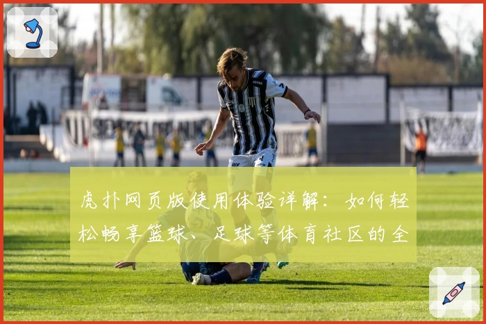 虎扑网页版使用体验详解：如何轻松畅享篮球、足球等体育社区的全新互动