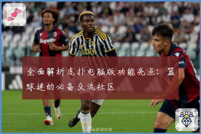 全面解析虎扑电脑版功能亮点：篮球迷的必备交流社区