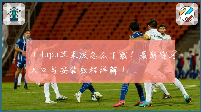 「Hupu苹果版怎么下载？最新官方入口与安装教程详解」