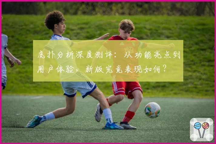 虎扑分析深度测评:从功能亮点到用户体验,新版究竟表现如何?