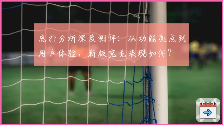 虎扑分析深度测评：从功能亮点到用户体验，新版究竟表现如何？