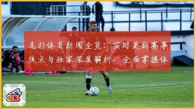 虎扑体育新闻全览：实时更新赛事焦点与独家深度解析，全面掌握体育圈动态
