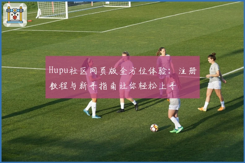 Hupu社区网页版全方位体验：注册教程与新手指南让你轻松上手