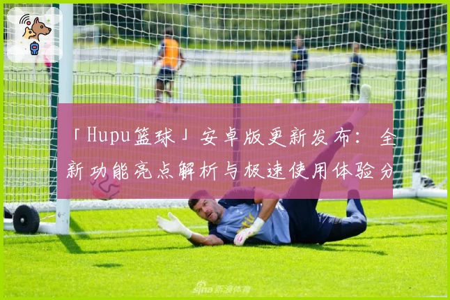 「Hupu篮球」安卓版更新发布:全新功能亮点解析与极速使用体验分享