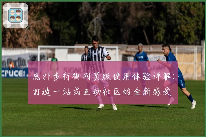 虎扑步行街网页版使用体验详解：打造一站式互动社区的全新感受