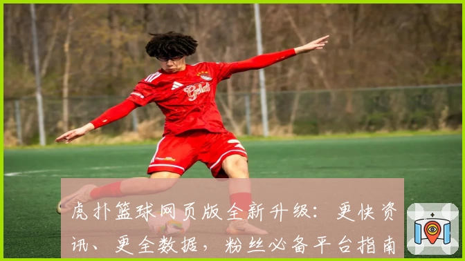 虎扑篮球网页版全新升级：更快资讯、更全数据，粉丝必备平台指南
