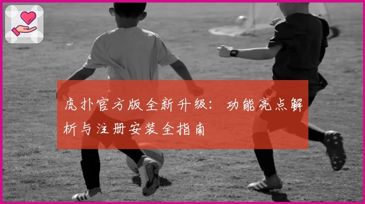 虎扑官方版全新升级：功能亮点解析与注册安装全指南