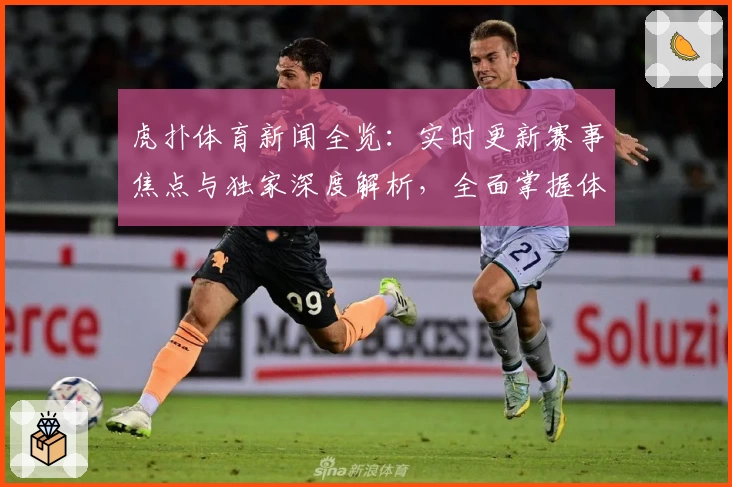 虎扑体育新闻全览：实时更新赛事焦点与独家深度解析，全面掌握体育圈动态