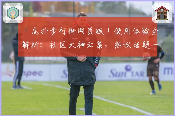 「虎扑步行街网页版」使用体验全解析：社区大神云集，热议话题一站掌握