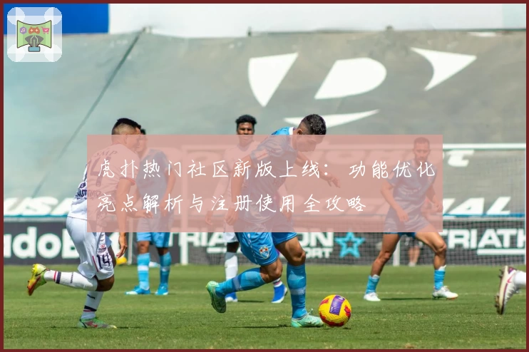 虎扑热门社区新版上线：功能优化亮点解析与注册使用全攻略