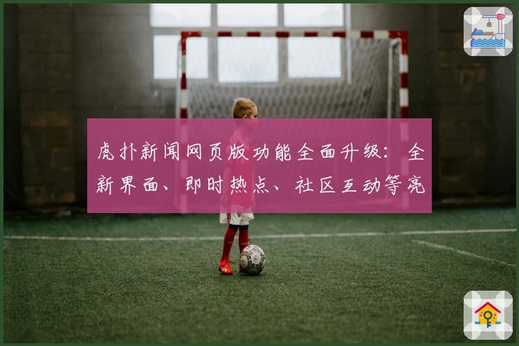 虎扑新闻网页版功能全面升级：全新界面、即时热点、社区互动等亮点抢先看