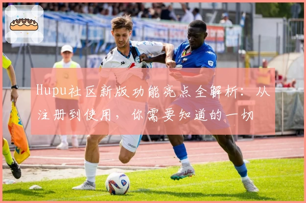 Hupu社区新版功能亮点全解析：从注册到使用，你需要知道的一切