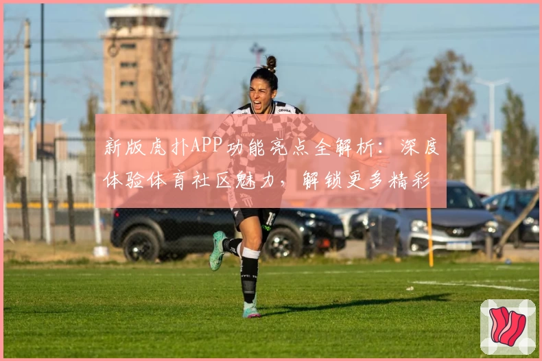 新版虎扑APP功能亮点全解析:深度体验体育社区魅力,解锁更多精彩互动