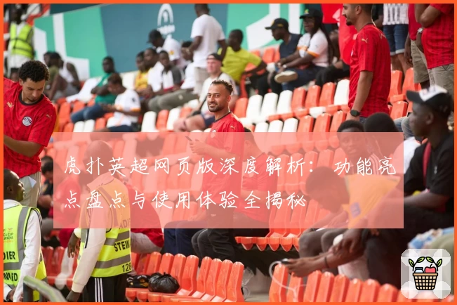 虎扑英超网页版深度解析：功能亮点盘点与使用体验全揭秘