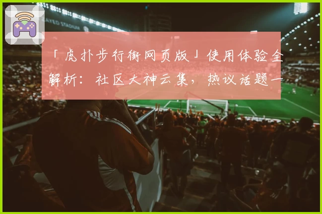 「虎扑步行街网页版」使用体验全解析：社区大神云集，热议话题一站掌握