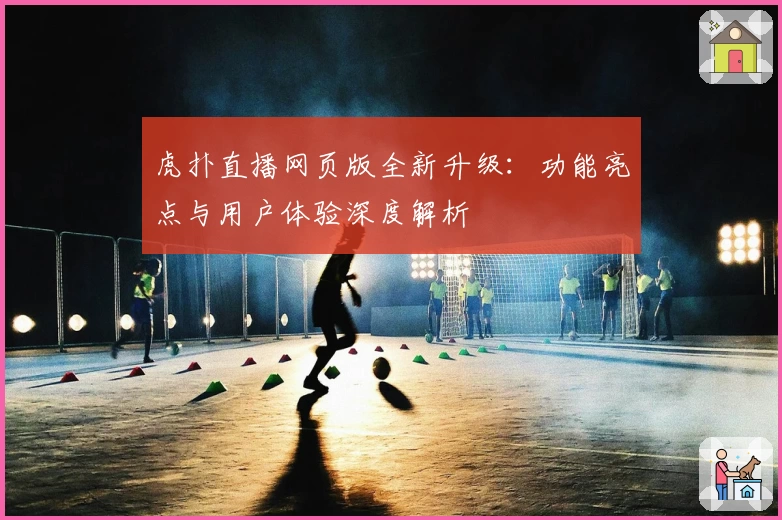 虎扑直播网页版全新升级：功能亮点与用户体验深度解析